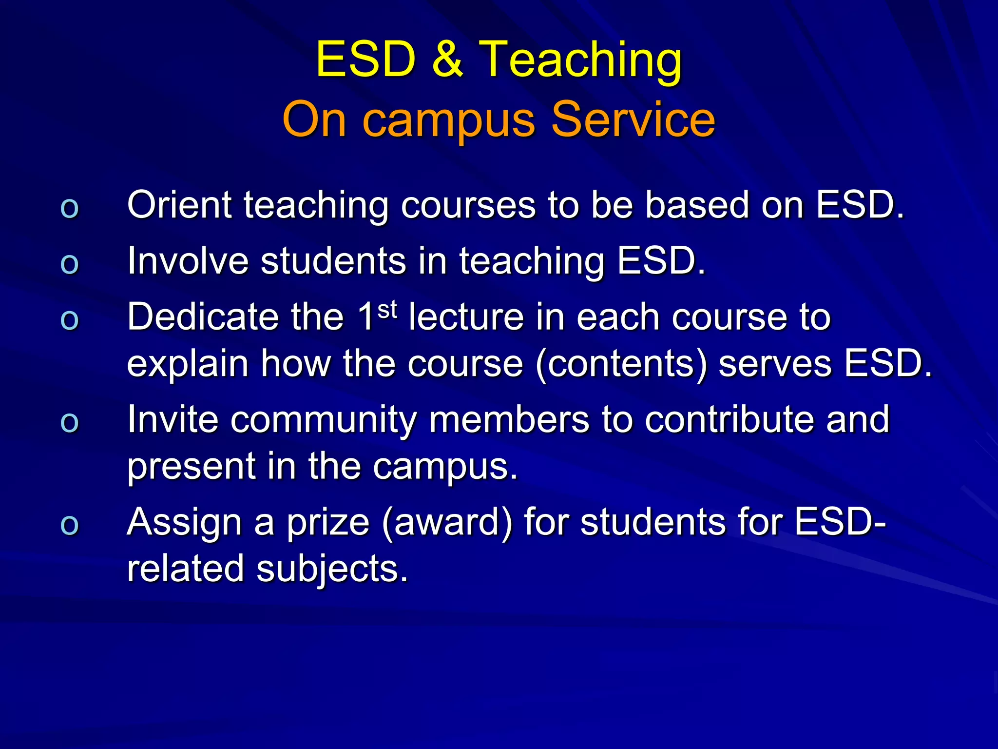 ESD & Teaching
On campus Service
o Orient teaching courses to be based on ESD.
o Involve students in teaching ESD.
o Dedicate the 1st lecture in each course to
explain how the course (contents) serves ESD.
o Invite community members to contribute and
present in the campus.
o Assign a prize (award) for students for ESD-
related subjects.
 