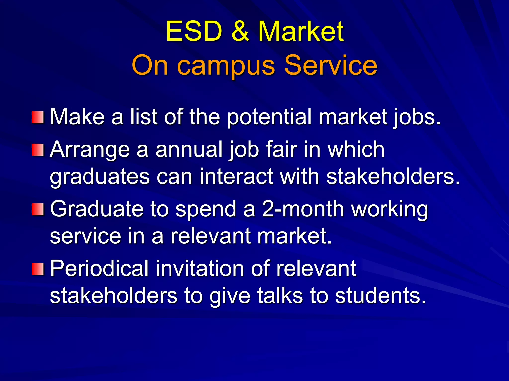 ESD & Market
On campus Service
Make a list of the potential market jobs.
Arrange a annual job fair in which
graduates can interact with stakeholders.
Graduate to spend a 2-month working
service in a relevant market.
Periodical invitation of relevant
stakeholders to give talks to students.
 