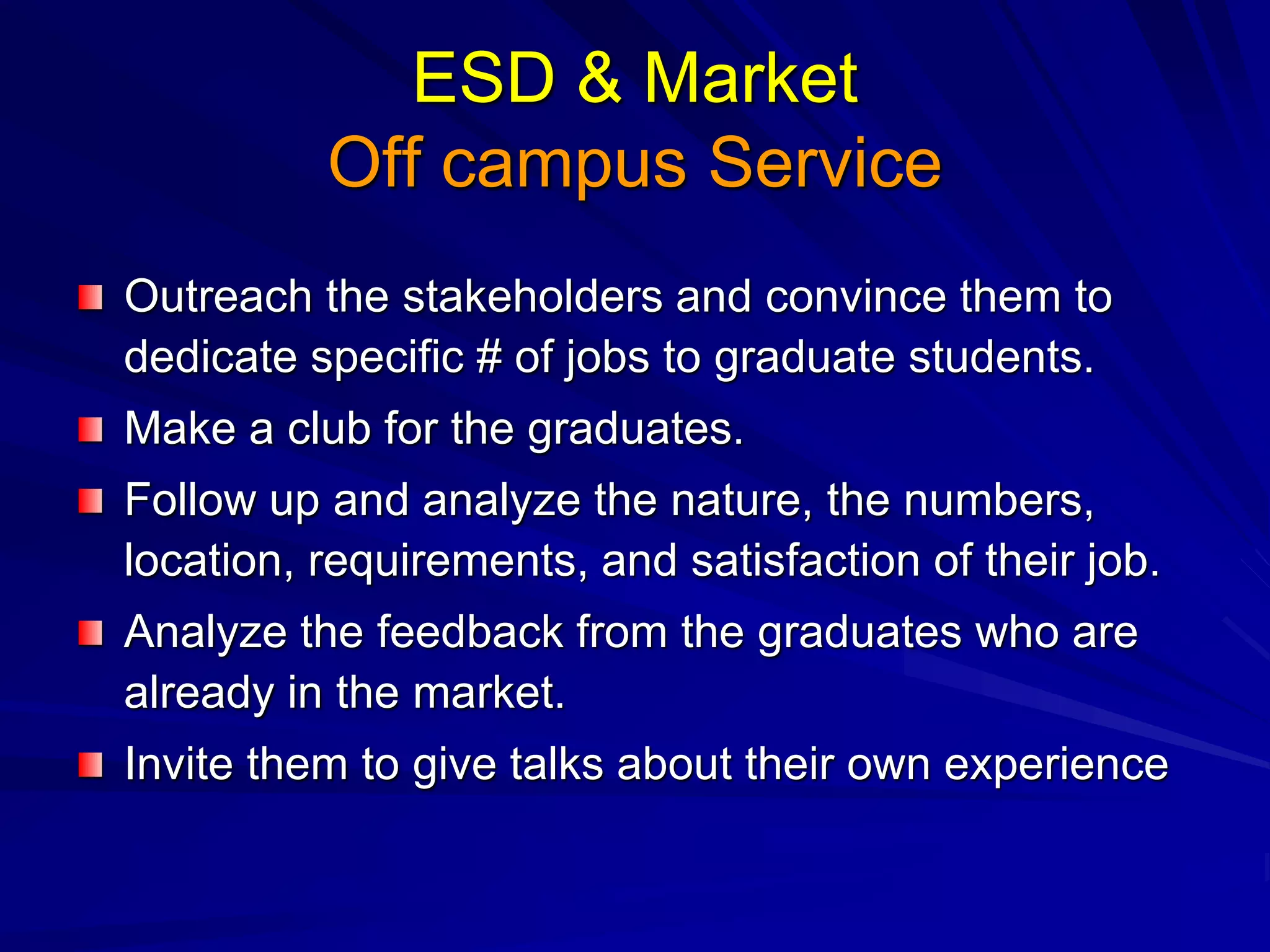 ESD & Market
Off campus Service
Outreach the stakeholders and convince them to
dedicate specific # of jobs to graduate students.
Make a club for the graduates.
Follow up and analyze the nature, the numbers,
location, requirements, and satisfaction of their job.
Analyze the feedback from the graduates who are
already in the market.
Invite them to give talks about their own experience
 