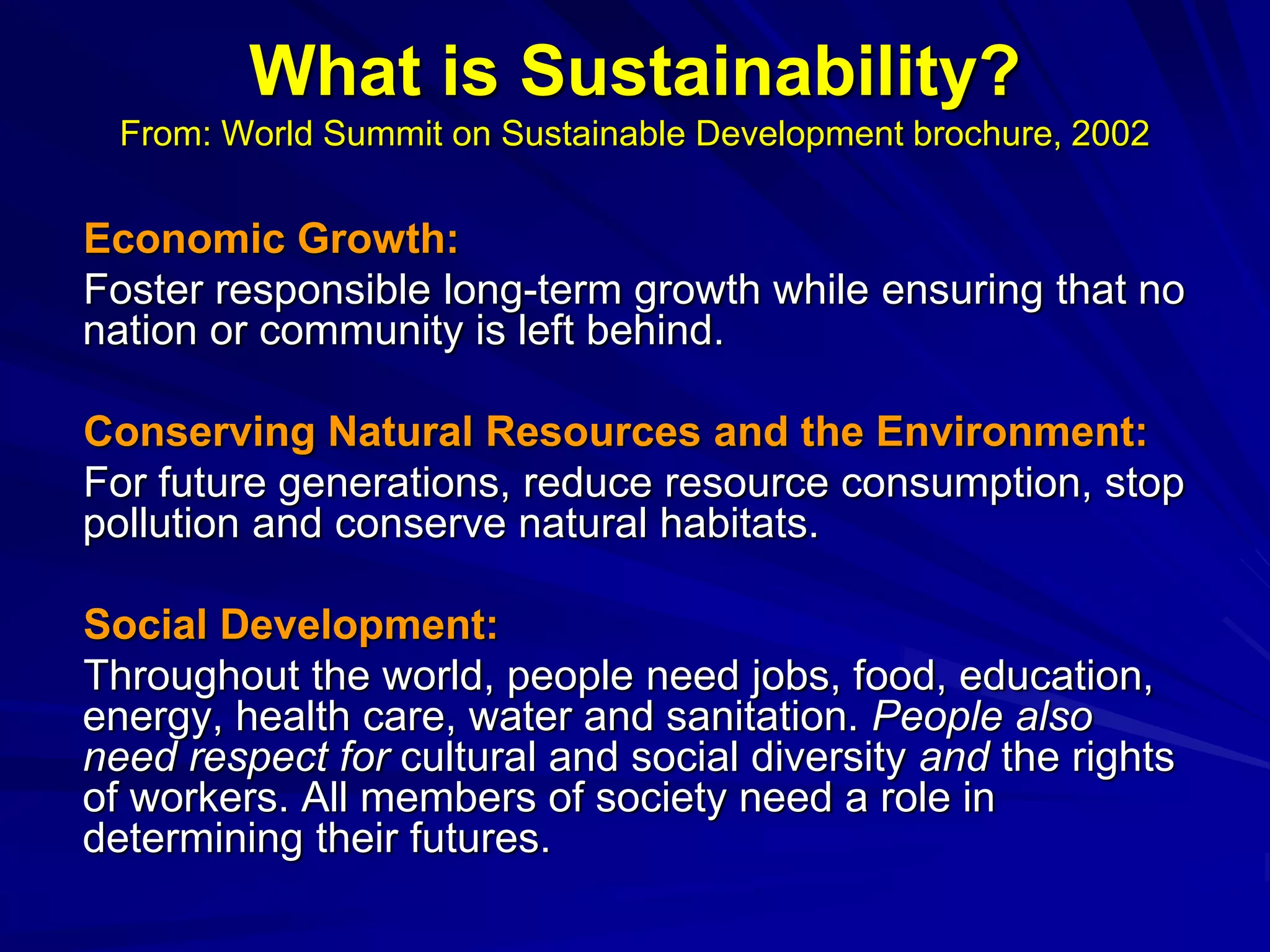 What is Sustainability?
From: World Summit on Sustainable Development brochure, 2002
Economic Growth:
Foster responsible long-term growth while ensuring that no
nation or community is left behind.
Conserving Natural Resources and the Environment:
For future generations, reduce resource consumption, stop
pollution and conserve natural habitats.
Social Development:
Throughout the world, people need jobs, food, education,
energy, health care, water and sanitation. People also
need respect for cultural and social diversity and the rights
of workers. All members of society need a role in
determining their futures.
 