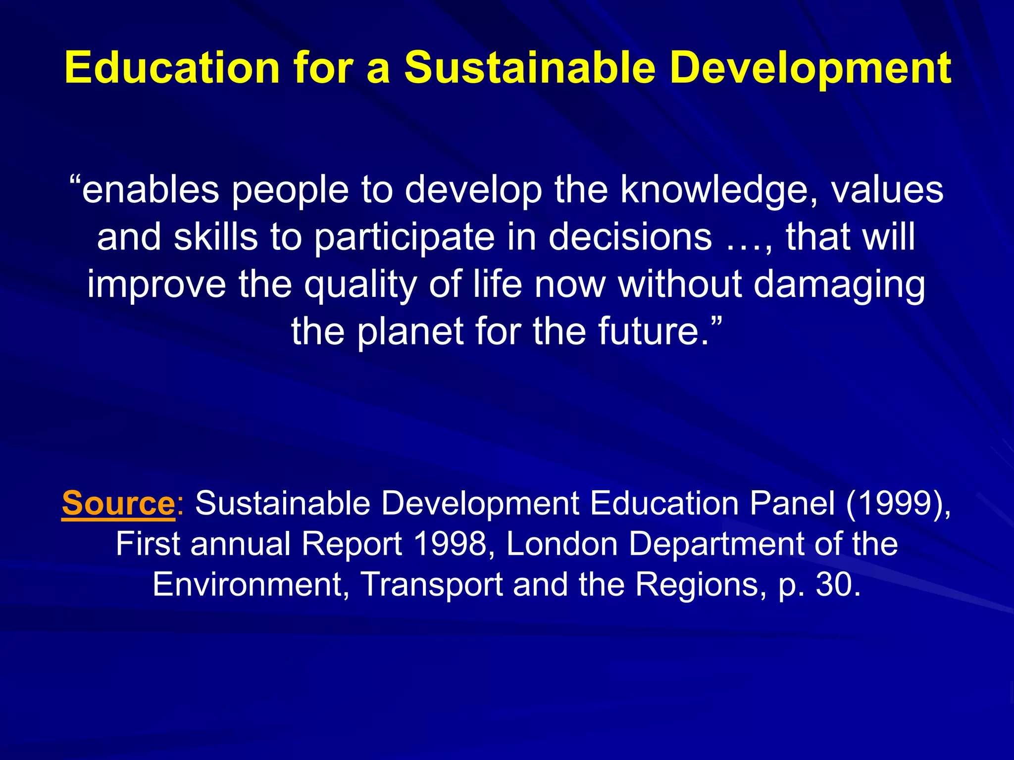 “enables people to develop the knowledge, values
and skills to participate in decisions …, that will
improve the quality of life now without damaging
the planet for the future.”
Source: Sustainable Development Education Panel (1999),
First annual Report 1998, London Department of the
Environment, Transport and the Regions, p. 30.
Education for a Sustainable Development
 