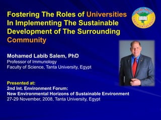 Fostering The Roles of Universities
In Implementing The Sustainable
Development of The Surrounding
Community
Mohamed Labib Salem, PhD
Professor of Immunology
Faculty of Science, Tanta University, Egypt
Presented at:
2nd Int. Environment Forum:
New Environmental Horizons of Sustainable Environment
27-29 November, 2008, Tanta University, Egypt
 