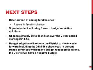 NEXT STEPS
• Deterioration of ending fund balance
   • Results in fiscal insolvency
• Superintendent will bring forward budget reduction
  solutions
• Of approximately $8 to 16 million over the 2 year period
  starting 2013-14.
• Budget adoption will require the District to move a year
  forward including the 2015-16 school year. If current
  trends continues without any budget reduction solutions,
  the District will have a negative budget.




                                                             9
 