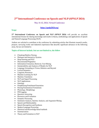 2nd
International Conference on Speech and NLP (SPNLP 2024)
May 11-12, 2024, Virtual Conference
https://spnlp2024.org/
Scope
2nd
International Conference on Speech and NLP (SPNLP 2024) will provide an excellent
international forums for sharing knowledge and results in theory, methodology and applications of speech
and Natural Language Processing (NLP).
Authors are solicited to contribute to the conference by submitting articles that illustrate research results,
projects, surveying works and industrial experiences that describe significant advances in the following
areas, but are not limited to:
Topics of Interest include, but are not limited to, the follow
 Chunking/Shallow Parsing
 Dialogue and Interactive Systems
 Deep learning and NLP
 Discourseand Pragmatics
 Information Extraction, Retrieval, Text Mining
 Interpretability and Analysis of Models for NLP
 Language Grounding to Vision, Robotics and Beyond
 Lexical Semantics
 Linguistic Resources
 Machine Learning for NLP
 Machine Translation
 NLP and Signal Processing
 NLP Applications
 Ontology
 Paraphrasing/Entailment/Generation
 Parsing/Grammatical Formalisms
 Phonology, Morphology
 POS tagging
 Question Answering
 Resources and Evaluation
 Semantic Processing
 Sentiment Analysis, Stylistic Analysis, and Argument Mining
 Speech and Multimodality
 Speech Recognition and Synthesis
 Spoken Language Processing
 Statistical and Knowledge based methods
 Summarization
 Theory and Formalism in NLP
 