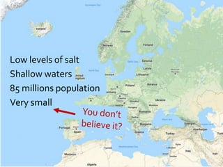 Low levels of salt
Shallow waters
85 millions population
Very small
 