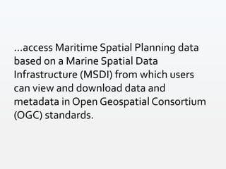 ...access Maritime Spatial Planning data
based on a Marine Spatial Data
Infrastructure (MSDI) from which users
can view and download data and
metadata in Open Geospatial Consortium
(OGC) standards.
 