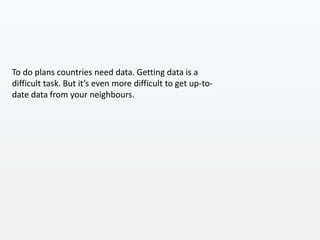 To do plans countries need data. Getting data is a
difficult task. But it’s even more difficult to get up-to-
date data from your neighbours.
 