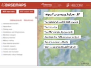https://basemaps.helcom.fi/
View data (WMS, ArcGIS REST services)
Download data (WFS, download services)
Data providers can add data
View metadata
Open source (check HELCOM GitHub)
View MSP plans (in development)
 