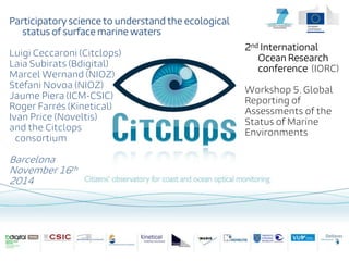 Participatory science to understand the ecological
status of surface marine waters
Luigi Ceccaroni (Citclops)
Laia Subirats (Bdigital)
Marcel Wernand (NIOZ)
Stéfani Novoa (NIOZ)
Jaume Piera (ICM-CSIC)
Roger Farrés (Kinetical)
Ivan Price (Noveltis)
and the Citclops
consortium
Barcelona
November 16th
2014
2nd International
Ocean Research
conference (IORC)
Workshop 5. Global
Reporting of
Assessments of the
Status of Marine
Environments
 