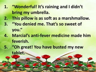 1. “Wonderful! It’s raining and I didn’t
bring my umbrella.
2. This pillow is as soft as a marshmallow.
3. “You denied me. That’s so sweet of
you.”
4. Marcial’s anti-fever medicine made him
feverish.
5. “Oh great! You have busted my new
tablet.
 