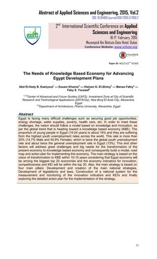 Abstract of Applied Sciences and Engineering, 2015, Vol.2
DOI: 10.18488/journal.1001/2015.2/1001.2
2nd
International Scientific Conference on Applied
Sciences and Engineering
16-17 February, 2015
Movenpick Ibn Battuta Gate Hotel, Dubai
Conference Website: www.scihost.org
11
Paper ID: 462/15/2
nd
ISCASE
The Needs of Knowledge Based Economy for Advancing
Egypt Development Plans
Abd El-Hady B. Kashyout1
--- Essam Khamis2
--- Hisham G. El-Shimy3
--- Marwa Fathy4
---
Feby S. Youssef5
1,2,4
Center of Advanced and Future Studies (CAFS), Investment Zone at City of Scientific
Research and Technological Applications (SRTACity), New Borg El-Arab City, Alexandria,
Egypt
3,5
Department of Architecture, Pharos University, Alexandria, Egypt
Abstract
Egypt is facing many difficult challenges such as securing good job opportunities,
energy shortage, water supplies, poverty, health care, etc. In order to meet these
challenges, the nation should follow a model based on knowledge and innovation, as
per the global trend that is heading toward a knowledge based economy (KBE). The
proportion of young people in Egypt (15-24 years) is about 19% and they are suffering
from the highest youth unemployment rates across the world. This rate is more than
25% (14.7% Male and 54.9% Female), which is twice the global youth unemployment
rate and about twice the general unemployment rate in Egypt (13%). This and other
factors will address great challenges and big needs for the transformation of the
present economy to knowledge based economy and consequently build a model, road
map and action plan for implementing this economy. The main strategy is based on the
vision of transformation to KBE within 10-15 years considering that Egypt economy will
be among the biggest top 20 economies and the economy indicators for innovation,
competitiveness and KEI will be within the top 30. Also, the main strategy is based on
four main pillars: Development and creation of the main national strategies,
Development of legislations and laws, Construction of a national system for the
measurement and monitoring of the innovation indicators and KEI's and finally
exploring the detailed action plan for the implementation of the strategy.
 