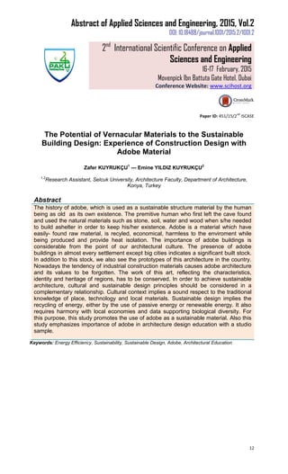 Abstract of Applied Sciences and Engineering, 2015, Vol.2
DOI: 10.18488/journal.1001/2015.2/1001.2
2nd
International Scientific Conference on Applied
Sciences and Engineering
16-17 February, 2015
Movenpick Ibn Battuta Gate Hotel, Dubai
Conference Website: www.scihost.org
12
Paper ID: 451/15/2
nd
ISCASE
The Potential of Vernacular Materials to the Sustainable
Building Design: Experience of Construction Design with
Adobe Material
Zafer KUYRUKÇU1
--- Emine YILDIZ KUYRUKÇU2
1,2
Research Assistant, Selcuk University, Architecture Faculty, Department of Architecture,
Konya, Turkey
Abstract
The history of adobe, which is used as a sustainable structure material by the human
being as old as its own existence. The premitive human who first left the cave found
and used the natural materials such as stone, soil, water and wood when s/he needed
to build ashelter in order to keep his/her existence. Adobe is a material which have
easily- found raw material, is recyled, economical, harmless to the enviroment while
being produced and provide heat isolation. The importance of adobe buildings is
considerable from the point of our architectural culture. The presence of adobe
buildings in almost every settlement except big cities indicates a significant built stock.
In addition to this stock, we also see the prototypes of this architecture in the country.
Nowadays the tendency of industrial construction materials causes adobe architecture
and its values to be forgotten. The work of this art, reflecting the characteristics,
identity and heritage of regions, has to be conserved. In order to achieve sustainable
architecture, cultural and sustainable design principles should be considered in a
complementary relationship. Cultural context implies a sound respect to the traditional
knowledge of place, technology and local materials. Sustainable design implies the
recycling of energy, either by the use of passive energy or renewable energy. It also
requires harmony with local economies and data supporting biological diversity. For
this purpose, this study promotes the use of adobe as a sustainable material. Also this
study emphasizes importance of adobe in architecture design education with a studio
sample.
Keywords: Energy Efficiency, Sustainability, Sustainable Design, Adobe, Architectural Education
 