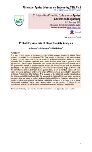 Abstract of Applied Sciences and Engineering, 2015, Vol.2
DOI: 10.18488/journal.1001/2015.2/1001.2
2nd
International Scientific Conference on Applied
Sciences and Engineering
16-17 February, 2015
Movenpick Ibn Battuta Gate Hotel, Dubai
Conference Website: www.scihost.org
16
Paper ID: 422/15/2
nd
ISCASE
Probability Analysis of Slope Stability Analysis
A.Belouar1
--- S.Hannachi2
--- M.W.Belouar3
Abstract
The aim of this paper is to present a probability analysis using the Monte Carlo
simulation method of uncertainty (MCSM). The results of this method will be compared
to all recognized method of slope stability such as Bishop simplified, Fellenuis, Janbu
simplified and corrected, Spencer and Lowe-Karafiath which are in general in limit
equilibrium. This study has been done by a normal frequency distribution relative for all
the parameters taken in considerations. From the mean values and the standard
deviations of the pore water pressure, cohesion and the internal angle of friction with
the correlation relation between these parameters, a set of random values of pore
water pressure, cohesion and internal angle of friction where generated by computing
a Critical Probabilistic Slip Surface. The analysis of the obtained results indicates that
the failure probability is affected by the standard deviation of the pore water pressure,
cohesion, internal angle of friction and correlation coefficient. However, all methods of
equilibrium limit are affecting the failure probability by taking in account one of these
parameters following each case. Nevertheless the probability of failure is not
significantly affected by the standard deviation of the unit weight for all methods.
Keywords: Probability, slope stability, Monte Carlo simulation, Latin Hypercube, factor of safety
 