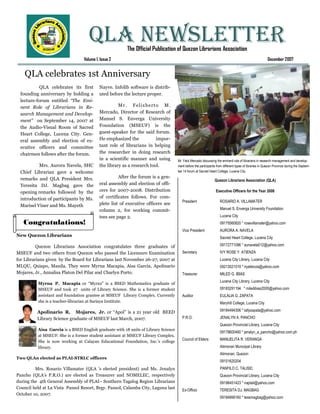 QLA NEWSLETTER      The Official Publication of Quezon Librarians Association
                                 Volume 1, Issue 2                                                                                                      December 2007


    QLA celebrates 1st Anniversary
           QLA celebrates its first       Nayve. Infolib software is distrib-
 founding anniversary by holding a        uted before the lecture proper.
 lecture-forum entitled “The Emi-
 nent Role of Librarians in Re-                     M r . F e l ix be rt o M .
 search Management and Develop-           Mercado, Director of Research of
 ment” on September 14, 2007 at           Manuel S. Enverga University
 the Audio-Visual Room of Sacred          Foundation (MSEUF) is the
 Heart College, Lucena City. Gen-         guest-speaker for the said forum.
 eral assembly and election of ex-        He emphasized the              impor-
 ecutive officers and committee           tant role of librarians in helping
 chairmen follows after the forum.        the researcher in doing research
                                          in a scientific manner and using          Mr. Felix Mercado discussing the eminent role of librarians in research management and develop-
          Mrs. Aurora Navela, SHC         the library as a research tool.           ment before the participants from different types of libraries in Quezon Province during the Septem-
 Chief Librarian gave a welcome                                                     ber 14 forum at Sacred Heart College, Lucena City.

 remarks and QLA President Mrs.                     After the forum is a gen-
                                                                                                               Quezon Librarians Association (QLA)
 Teresita DJ. Magbag gave the             eral assembly and election of offi-
 opening remarks followed by the          cers for 2007-2008. Distribution                                      Executive Officers for the Year 2008
 introduction of participants by Ms.      of certificates follows. For com-
                                                                                       President                   ROSARIO A. VILLAMATER
 Marisel Viner and Ms. Mayeth             plete list of executive officers see
                                          column 2, for working commit-                                            Manuel S. Enverga University Foundation
                                          tees see page 2.                                                         Lucena City
   Congratulations!                                                                                                09175560820 * rosevillamater@yahoo.com
                                                                                       Vice President              AURORA A. NAVELA
New Quezon Librarians                                                                                              Sacred Heart College, Lucena City

          Quezon Librarians Association congratulates three graduates of                                           09172771096 * aunavela012@yahoo.com
MSEUF and two others from Quezon who passed the Licensure Examination                  Secretary                   IVY ROSE Y. ATIENZA
for Librarians given by the Board for Librarians last November 26-27, 2007 at                                      Lucena City Library, Lucena City
MLQU, Quiapo, Manila. They were Myrna Macapia, Aisa Garcia, Apolinario                                             09213021519 * iryatienza@yahoo.com
Mojares, Jr., Annalisa Platon Del Pilar and Charlyn Porto.                             Treasurer                   MILED G. IBIAS
                                                                                                                   Lucena City Library, Lucena City
          Myrna P. Macapia or “Myrnz” is a BSED Mathematics graduate of
          MSEUF and took 27 units of Library Science. She is a former student                                      09183291194 * miledibias2000@yahoo.com
          assistant and foundation grantee at MSEUF Library Complex. Currently         Auditor                     EULALIA G. ZAPATA
          she is a teacher-librarian at Sariaya Institute.                                                         Maryhill College, Lucena City

          Apolinario R. Mojares, Jr. or “Apol” is a 21 year old BEED                                               09184494306 * lallyzapata@yahoo.com

          Library Science graduate of MSEUF last March, 2007.                          P.R.O.                      JENALYN A. PANCHO
                                                                                                                   Quezon Provincial Library, Lucena City
          Aisa Garcia is a BSED English graduate with 18 units of Library Science
                                                                                                                   09178600460 * jenalyn_a_pancho@yahoo.com.ph
          at MSEUF. She is a former student assistant at MSEUF Library Complex.
                                                                                       Council of Elders:          MANUELITA R. VERANGA
          She is now working at Calayan Educational Foundation, Inc.’s college
          library.                                                                                                 Atimonan Municipal Library
                                                                                                                   Atimonan, Quezon
Two QLAn elected as PLAI-STRLC officers
                                                                                                                   09151620204
         Mrs. Rosario Villamater (QLA ’s elected president) and Ms. Jenalyn                                        PANFILO C. TALISIC
Pancho (QLA’s P.R.O.) are elected as Treasurer and NOMELEC, respectively                                           Quezon Provincial Library, Lucena City
during the 4th General Assembly of PLAI– Southern Tagalog Region Librarians                                        09196451423 * naptali@yahoo.com
Council held at La Vista Pansol Resort, Brgy. Pansol, Calamba City, Laguna last
                                                                                       Ex-Officio                  TERESITA DJ. MAGBAG
October 10, 2007.
                                                                                                                   09184999160 * tessmagbag@yahoo.com
 