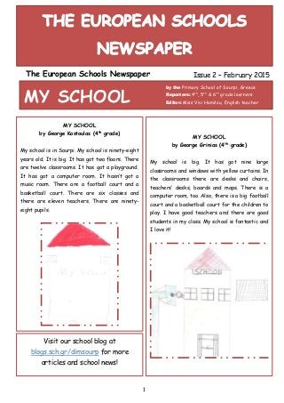 1
The European Schools Newspaper Issue 2 – February 2015
MY SCHOOL
by the Primary School of Sourpi, Greece
Reporters: 4th
, 5th
& 6th
grade learners
Editor: Miss Vivi Hamilou, English teacher
MY SCHOOL
by George Kostoulas (4th
grade)
My school is in Sourpi. My school is ninety-eight
years old. It is big. It has got two floors. There
are twelve classrooms. It has got a playground.
It has got a computer room. It hasn’t got a
music room. There are a football court and a
basketball court. There are six classes and
there are eleven teachers. There are ninety-
eight pupils.
MY SCHOOL
by George Grinias (4th
grade)
My school is big. It has got nine large
classrooms and windows with yellow curtains. In
the classrooms there are desks and chairs,
teachers’ desks, boards and maps. There is a
computer room, too. Also, there is a big football
court and a basketball court for the children to
play. I have good teachers and there are good
students in my class. My school is fantastic and
I love it!
Visit our school blog at
blogs.sch.gr/dimsourp for more
articles and school news!
 