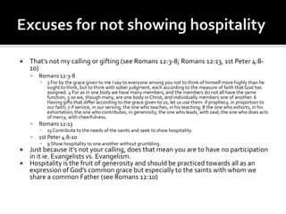    That’s not my calling or gifting (see Romans 12:3-8; Romans 12:13, 1st Peter 4:8-
    10)
       Romans 12:3-8
        ▪   3 For by the grace given to me I say to everyone among you not to think of himself more highly than he
            ought to think, but to think with sober judgment, each according to the measure of faith that God has
            assigned. 4 For as in one body we have many members, and the members do not all have the same
            function, 5 so we, though many, are one body in Christ, and individually members one of another. 6
            Having gifts that differ according to the grace given to us, let us use them: if prophecy, in proportion to
            our faith; 7 if service, in our serving; the one who teaches, in his teaching; 8 the one who exhorts, in his
            exhortation; the one who contributes, in generosity; the one who leads, with zeal; the one who does acts
            of mercy, with cheerfulness.
       Romans 12:13
        ▪   13 Contribute to the needs of the saints and seek to show hospitality.
       1st Peter 4:8-10
        ▪   9 Show hospitality to one another without grumbling.
 Just because it’s not your calling, does that mean you are to have no participation
  in it ie. Evangelists vs. Evangelism.
 Hospitality is the fruit of generosity and should be practiced towards all as an
  expression of God’s common grace but especially to the saints with whom we
  share a common Father (see Romans 12:10)
 