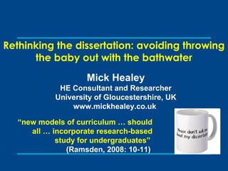 Rethinking the dissertation: avoiding throwing
the baby out with the bathwater
Mick Healey
HE Consultant and Researcher
University of Gloucestershire, UK
www.mickhealey.co.uk
“new models of curriculum … should
all … incorporate research-based
study for undergraduates”
(Ramsden, 2008: 10-11)
 