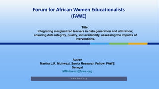 Author
Martha L.R. Muhwezi, Senior Research Fellow, FAWE
Senegal
MMuhwezi@fawe.org
Title:
Integrating marginalized learners in data generation and utilization;
ensuring data integrity, quality, and availability, assessing the impacts of
interventions.
 