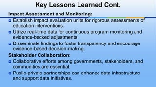 Impact Assessment and Monitoring:
 Establish impact evaluation units for rigorous assessments of
education interventions.
 Utilize real-time data for continuous program monitoring and
evidence-backed adjustments.
 Disseminate findings to foster transparency and encourage
evidence-based decision-making.
Stakeholder Collaboration:
 Collaborative efforts among governments, stakeholders, and
communities are essential.
 Public-private partnerships can enhance data infrastructure
and support data initiatives.
Key Lessons Learned Cont.
 