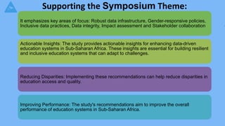 Supporting the Symposium Theme:
It emphasizes key areas of focus: Robust data infrastructure, Gender-responsive policies,
Inclusive data practices, Data integrity, Impact assessment and Stakeholder collaboration
Actionable Insights: The study provides actionable insights for enhancing data-driven
education systems in Sub-Saharan Africa. These insights are essential for building resilient
and inclusive education systems that can adapt to challenges.
Reducing Disparities: Implementing these recommendations can help reduce disparities in
education access and quality.
Improving Performance: The study's recommendations aim to improve the overall
performance of education systems in Sub-Saharan Africa.
 