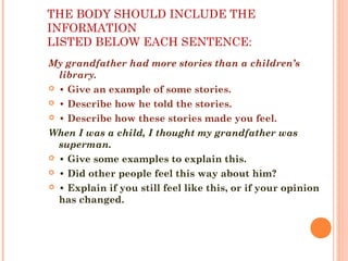 THE BODY SHOULD INCLUDE THE
INFORMATION
LISTED BELOW EACH SENTENCE:
My grandfather had more stories than a children’s
library.
 • Give an example of some stories.
 • Describe how he told the stories.
 • Describe how these stories made you feel.
When I was a child, I thought my grandfather was
superman.
 • Give some examples to explain this.
 • Did other people feel this way about him?
 • Explain if you still feel like this, or if your opinion
has changed.
 