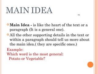 MAIN IDEA
 Main Idea - is like the heart of the text or a
paragraph (It is a general one).
 All the other supporting details in the text or
within a paragraph should tell us more about
the main idea.( they are specific ones.)
Example:
Which word is the most general:
Potato or Vegetable?
ma
 