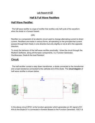 Lab Report # 02
Half & Full Wave Rectifiers
Half Wave Rectifier:
The half wave rectifier is a type of rectifier that rectifies only half cycle of the waveform
when the diode is in forward biased.
(OR)
Rectifier is a component of an electric circuit used to change alternating current to direct
current. Rectifiers are made in various forms, all operating on the principle that current
passes through them freely in one direction but only slightly or not at all in the opposite
direction.
To study the behavior of the half wave rectifier practically, I draw the circuit through the
Multisim Software, along all the basic components, i-e, Function Generator,
Oscilloscope, Diode & the load Resistor!
Circuit:
The half rectifier consist a step down transformer, a diode connected to the transformer
and a load resistance connected to the cathode end of the diode. The circuit diagram of
half wave rectifier is shown below:
In the above circuit XFG1 is the function generator which generates an AC signal of 01
KHz & the Diode D1 is connected in forward Biased to the Function Generator. XSC1 &
 