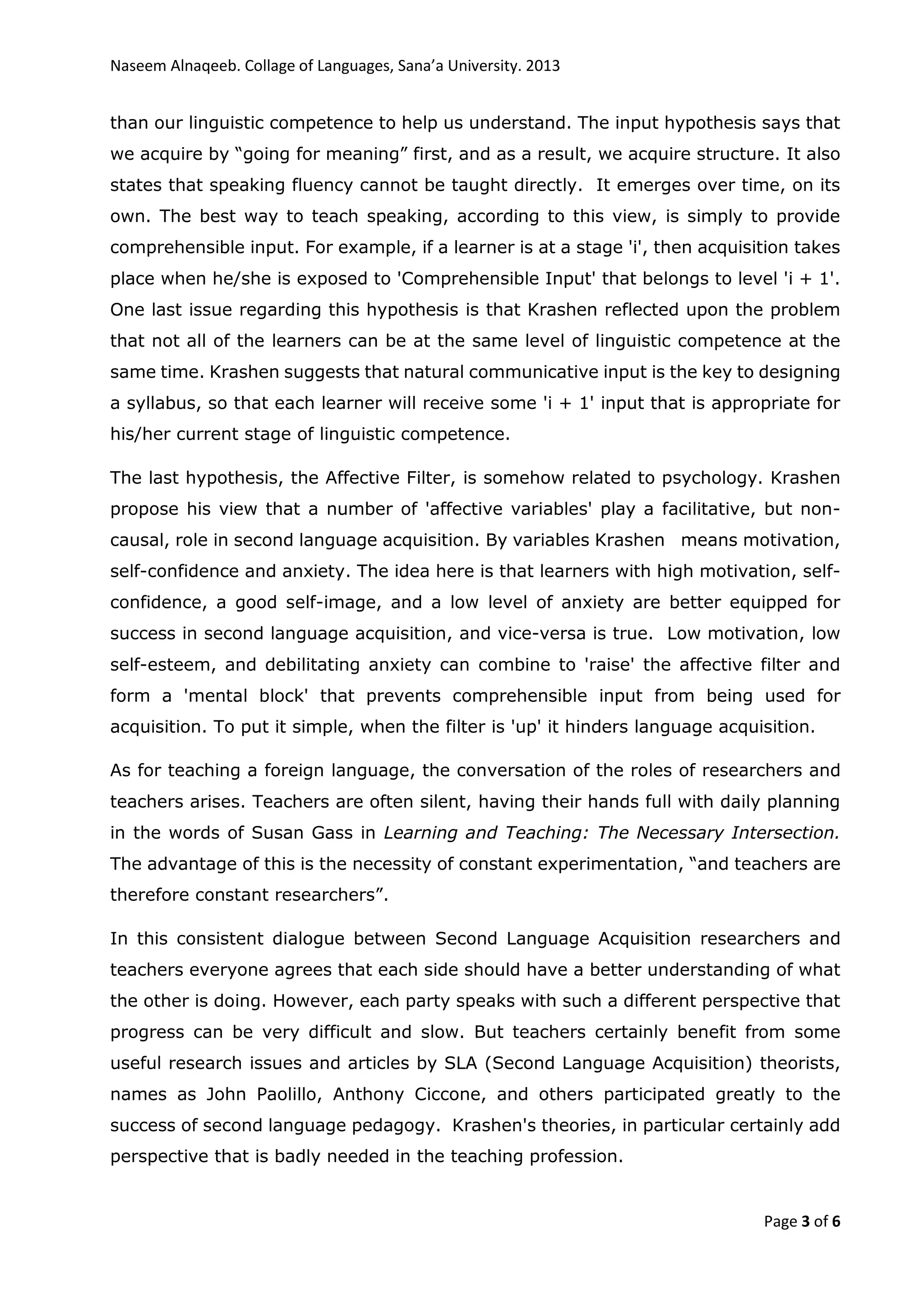 Naseem Alnaqeeb. Collage of Languages, Sana’a University. 2013
Page 3 of 6
than our linguistic competence to help us understand. The input hypothesis says that
we acquire by “going for meaning” first, and as a result, we acquire structure. It also
states that speaking fluency cannot be taught directly. It emerges over time, on its
own. The best way to teach speaking, according to this view, is simply to provide
comprehensible input. For example, if a learner is at a stage 'i', then acquisition takes
place when he/she is exposed to 'Comprehensible Input' that belongs to level 'i + 1'.
One last issue regarding this hypothesis is that Krashen reflected upon the problem
that not all of the learners can be at the same level of linguistic competence at the
same time. Krashen suggests that natural communicative input is the key to designing
a syllabus, so that each learner will receive some 'i + 1' input that is appropriate for
his/her current stage of linguistic competence.
The last hypothesis, the Affective Filter, is somehow related to psychology. Krashen
propose his view that a number of 'affective variables' play a facilitative, but non-
causal, role in second language acquisition. By variables Krashen means motivation,
self-confidence and anxiety. The idea here is that learners with high motivation, self-
confidence, a good self-image, and a low level of anxiety are better equipped for
success in second language acquisition, and vice-versa is true. Low motivation, low
self-esteem, and debilitating anxiety can combine to 'raise' the affective filter and
form a 'mental block' that prevents comprehensible input from being used for
acquisition. To put it simple, when the filter is 'up' it hinders language acquisition.
As for teaching a foreign language, the conversation of the roles of researchers and
teachers arises. Teachers are often silent, having their hands full with daily planning
in the words of Susan Gass in Learning and Teaching: The Necessary Intersection.
The advantage of this is the necessity of constant experimentation, “and teachers are
therefore constant researchers”.
In this consistent dialogue between Second Language Acquisition researchers and
teachers everyone agrees that each side should have a better understanding of what
the other is doing. However, each party speaks with such a different perspective that
progress can be very difficult and slow. But teachers certainly benefit from some
useful research issues and articles by SLA (Second Language Acquisition) theorists,
names as John Paolillo, Anthony Ciccone, and others participated greatly to the
success of second language pedagogy. Krashen's theories, in particular certainly add
perspective that is badly needed in the teaching profession.
 