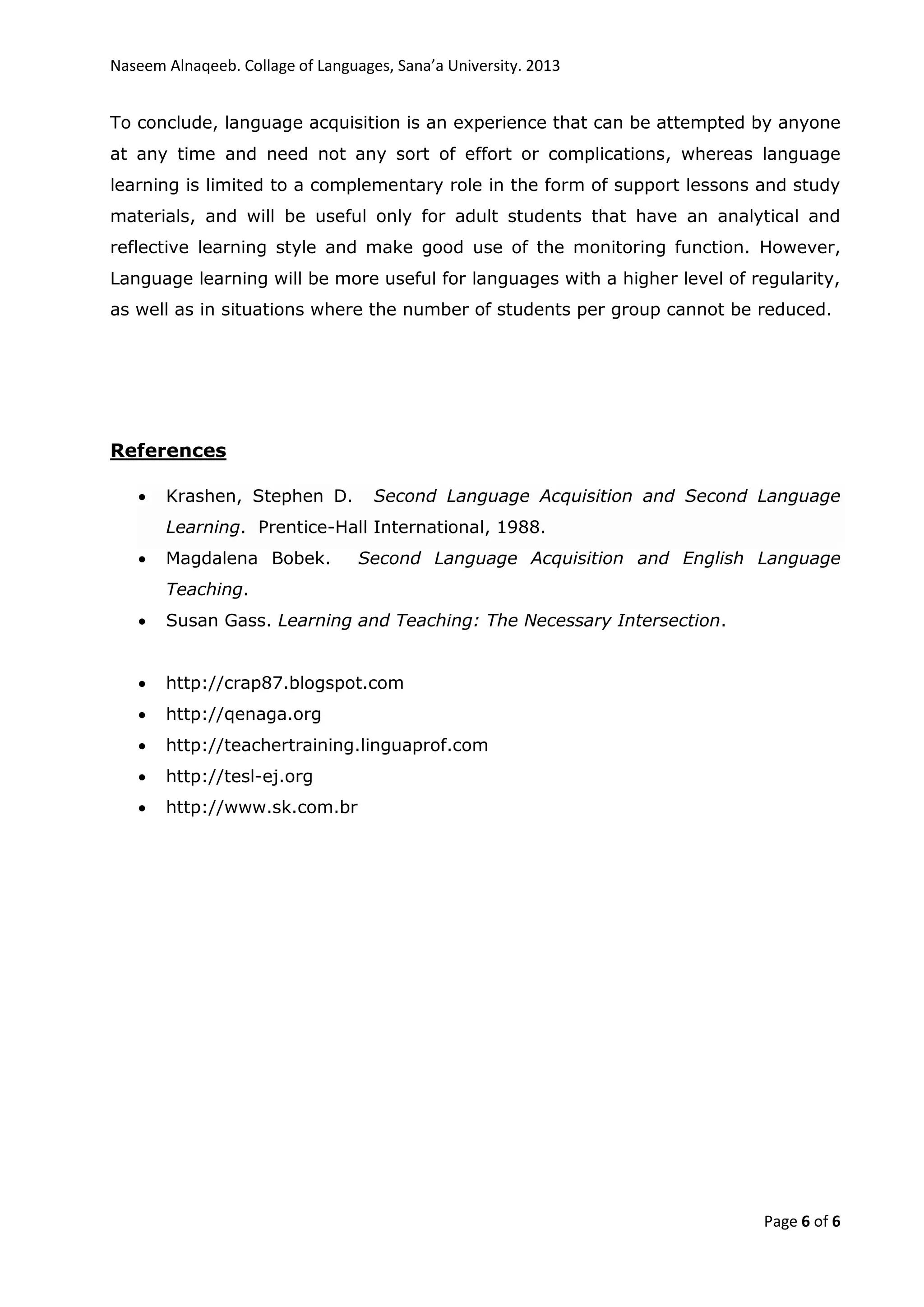Naseem Alnaqeeb. Collage of Languages, Sana’a University. 2013
Page 6 of 6
To conclude, language acquisition is an experience that can be attempted by anyone
at any time and need not any sort of effort or complications, whereas language
learning is limited to a complementary role in the form of support lessons and study
materials, and will be useful only for adult students that have an analytical and
reflective learning style and make good use of the monitoring function. However,
Language learning will be more useful for languages with a higher level of regularity,
as well as in situations where the number of students per group cannot be reduced.
References
 Krashen, Stephen D. Second Language Acquisition and Second Language
Learning. Prentice-Hall International, 1988.
 Magdalena Bobek. Second Language Acquisition and English Language
Teaching.
 Susan Gass. Learning and Teaching: The Necessary Intersection.
 http://crap87.blogspot.com
 http://qenaga.org
 http://teachertraining.linguaprof.com
 http://tesl-ej.org
 http://www.sk.com.br
 