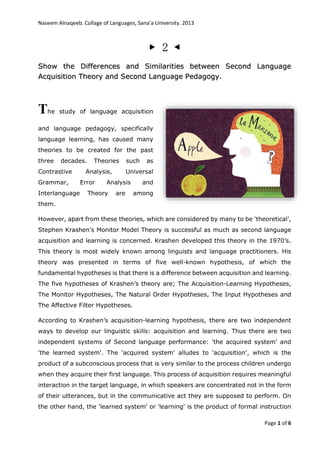 Naseem Alnaqeeb. Collage of Languages, Sana’a University. 2013
Page 1 of 6
▶ 2 ◀
Show the Differences and Similarities between Second Language
Acquisition Theory and Second Language Pedagogy.
The study of language acquisition
and language pedagogy, specifically
language learning, has caused many
theories to be created for the past
three decades. Theories such as
Contrastive Analysis, Universal
Grammar, Error Analysis and
Interlanguage Theory are among
them.
However, apart from these theories, which are considered by many to be ‘theoretical’,
Stephen Krashen’s Monitor Model Theory is successful as much as second language
acquisition and learning is concerned. Krashen developed this theory in the 1970’s.
This theory is most widely known among linguists and language practitioners. His
theory was presented in terms of five well-known hypothesis, of which the
fundamental hypotheses is that there is a difference between acquisition and learning.
The five hypotheses of Krashen’s theory are; The Acquisition-Learning Hypotheses,
The Monitor Hypotheses, The Natural Order Hypotheses, The Input Hypotheses and
The Affective Filter Hypotheses.
According to Krashen’s acquisition-learning hypothesis, there are two independent
ways to develop our linguistic skills: acquisition and learning. Thus there are two
independent systems of Second language performance: 'the acquired system' and
'the learned system'. The 'acquired system' alludes to 'acquisition', which is the
product of a subconscious process that is very similar to the process children undergo
when they acquire their first language. This process of acquisition requires meaningful
interaction in the target language, in which speakers are concentrated not in the form
of their utterances, but in the communicative act they are supposed to perform. On
the other hand, the 'learned system' or 'learning' is the product of formal instruction
 