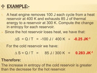  EXAMPLE:-
1. A heat engine removes 100 J each cycle from a heat
reservoir at 400 K and exhausts 85 J of thermal
energy to a reservoir at 300 K. Compute the change
in entropy for each reservoir.
 Since the hot reservoir loses heat, we have that:
S = Q / T = -100 J / 400 K = -0.25 JK-1
For the cold reservoir we have:
 S = Q / T = 85 J / 300 K = 0.283 JK-1
Therefore:
The increase in entropy of the cold reservoir is greater
than the decrease for the hot reservoir.
 