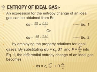  ENTROPY OF IDEAL GAS:-
 An expression for the entropy change of an ideal
gas can be obtained from Eq.
 ds =
𝑑𝑢
𝑇
+
𝑃 𝑑𝑣
𝑇
----- Eq. 1
Or
 ds =
𝑑ℎ
𝑇
-
𝑣 𝑑𝑃
𝑇
----- Eq. 2
 by employing the property relations for ideal
gases. By substituting du = cv dT and P =
𝑹𝑻
𝑽
into
Eq. 1, the differential entropy change of an ideal gas
becomes
 ds = cv
𝑑𝑇
𝑇
+ R
𝑑𝑣
𝑣
 