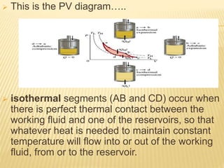  This is the PV diagram…..
 isothermal segments (AB and CD) occur when
there is perfect thermal contact between the
working fluid and one of the reservoirs, so that
whatever heat is needed to maintain constant
temperature will flow into or out of the working
fluid, from or to the reservoir.
 