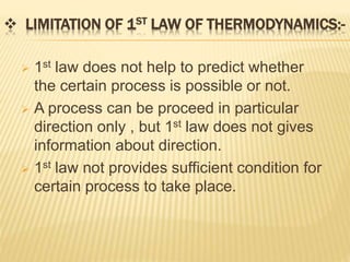 LIMITATION OF 1ST LAW OF THERMODYNAMICS:-
 1st law does not help to predict whether
the certain process is possible or not.
 A process can be proceed in particular
direction only , but 1st law does not gives
information about direction.
 1st law not provides sufficient condition for
certain process to take place.
 