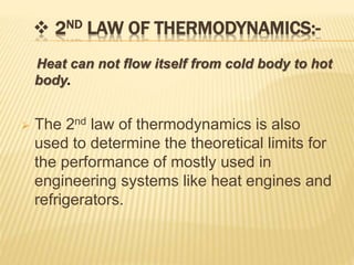  2ND LAW OF THERMODYNAMICS:-
Heat can not flow itself from cold body to hot
body.
 The 2nd law of thermodynamics is also
used to determine the theoretical limits for
the performance of mostly used in
engineering systems like heat engines and
refrigerators.
 