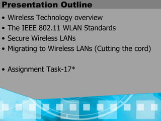Presentation Outline
• Wireless Technology overview
• The IEEE 802.11 WLAN Standards
• Secure Wireless LANs
• Migrating to Wireless LANs (Cutting the cord)
• Assignment Task-17*
 