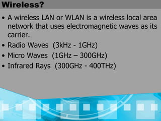 Wireless?
• A wireless LAN or WLAN is a wireless local area
network that uses electromagnetic waves as its
carrier.
• Radio Waves (3kHz - 1GHz)
• Micro Waves (1GHz – 300GHz)
• Infrared Rays (300GHz - 400THz)
 
