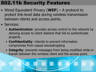 802.11b Security Features
• Wired Equivalent Privacy (WEP) – A protocol to
protect link-level data during wireless transmission
between clients and access points.
• Services:
• Authentication: provides access control to the network by
denying access to client stations that fail to authenticate
properly.
• Confidentiality: intends to prevent information
compromise from casual eavesdropping
• Integrity: prevents messages from being modified while in
transit between the wireless client and the access point.
 
