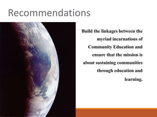 Recommendations
Build the linkages between the
myriad incarnations of
Community Education and
ensure that the mission is
about sustaining communities
through education and
learning.
 