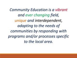 Community Education is a vibrant
and ever changing field,
unique and interdependent,
adapting to the needs of
communities by responding with
programs and/or processes specific
to the local area.
 