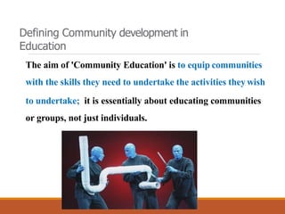 The aim of 'Community Education' is to equip communities
with the skills they need to undertake the activities they wish
to undertake; it is essentially about educating communities
or groups, not just individuals.
Defining Community development in
Education
 
