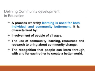 



A process whereby learning is used for both
individual and community betterment. It is
characterized by:
Involvement of people of all ages.
The use of community learning, resources and
research to bring about community change.
The recognition that people can learn through,
with and for each other to create a better world.
Defining Community development
in Education
 