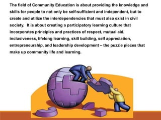 The field of Community Education is about providing the knowledge and
skills for people to not only be self-sufficient and independent, but to
create and utilize the interdependencies that must also exist in civil
society. It is about creating a participatory learning culture that
incorporates principles and practices of respect, mutual aid,
inclusiveness, lifelong learning, skill building, self appreciation,
entrepreneurship, and leadership development – the puzzle pieces that
make up community life and learning.
 