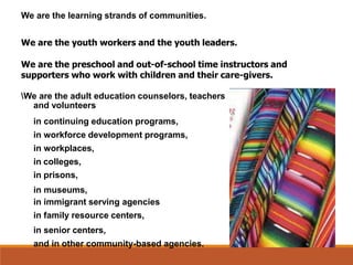 We are the learning strands of communities.
We are the youth workers and the youth leaders.
We are the preschool and out-of-school time instructors and
supporters who work with children and their care-givers.
We are the adult education counselors, teachers
and volunteers
in continuing education programs,
in workforce development programs,
in workplaces,
in colleges,
in prisons,
in museums,
in immigrant serving agencies
in family resource centers,
in senior centers,
and in other community-based agencies.
 