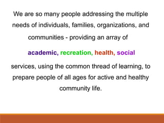 We are so many people addressing the multiple
needs of individuals, families, organizations, and
communities - providing an array of
academic, recreation, health, social
services, using the common thread of learning, to
prepare people of all ages for active and healthy
community life.
 