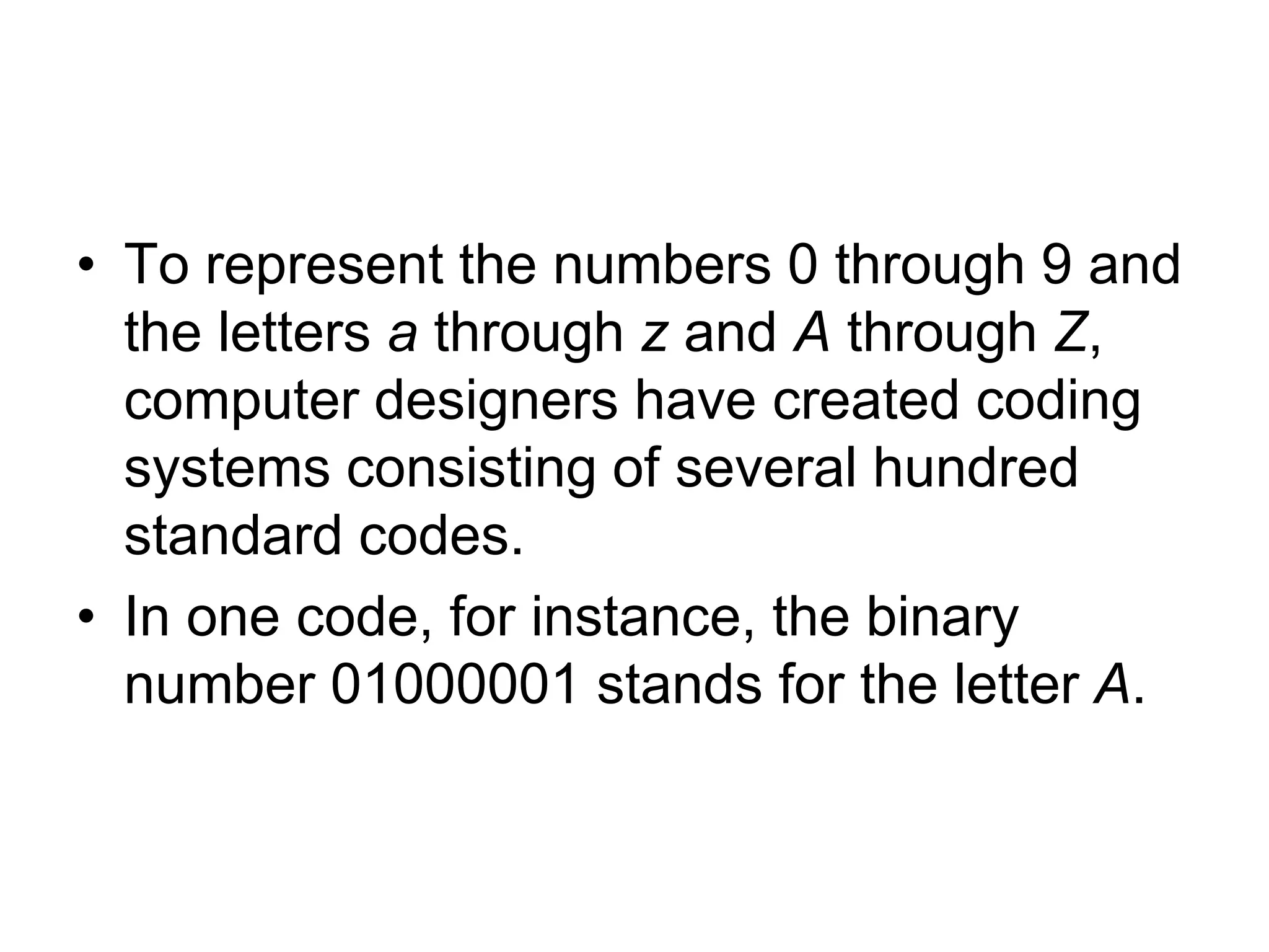 • To represent the numbers 0 through 9 and
the letters a through z and A through Z,
computer designers have created coding
systems consisting of several hundred
standard codes.
• In one code, for instance, the binary
number 01000001 stands for the letter A.
 