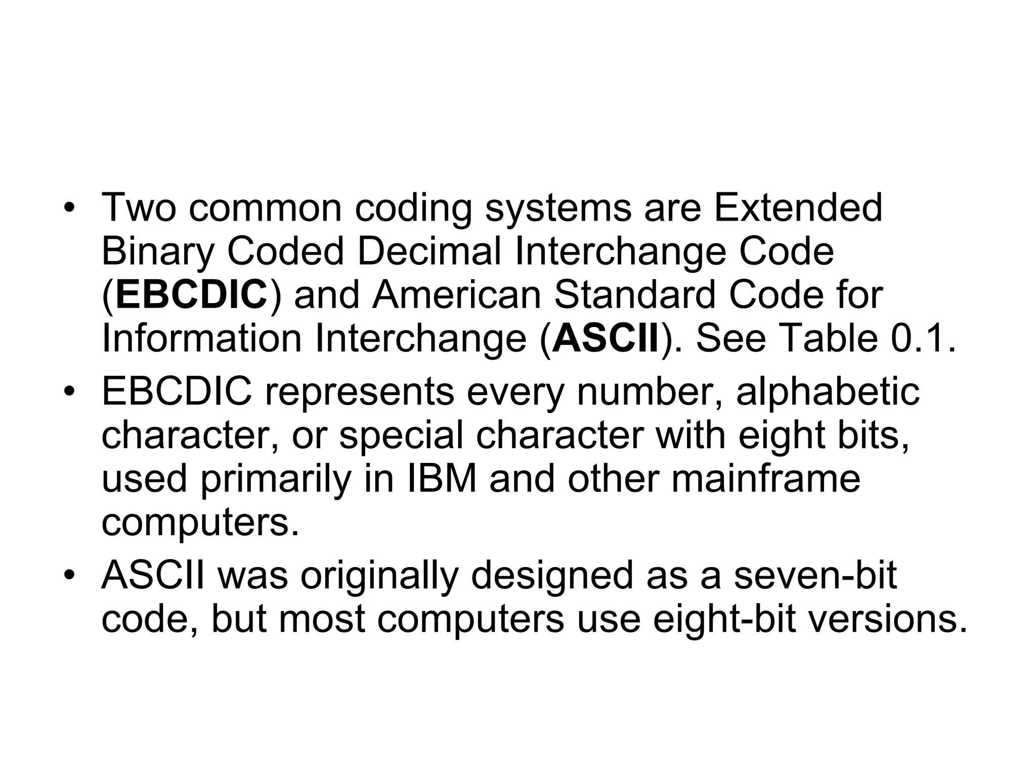 • Two common coding systems are Extended
Binary Coded Decimal Interchange Code
(EBCDIC) and American Standard Code for
Information Interchange (ASCII). See Table 0.1.
• EBCDIC represents every number, alphabetic
character, or special character with eight bits,
used primarily in IBM and other mainframe
computers.
• ASCII was originally designed as a seven-bit
code, but most computers use eight-bit versions.
 