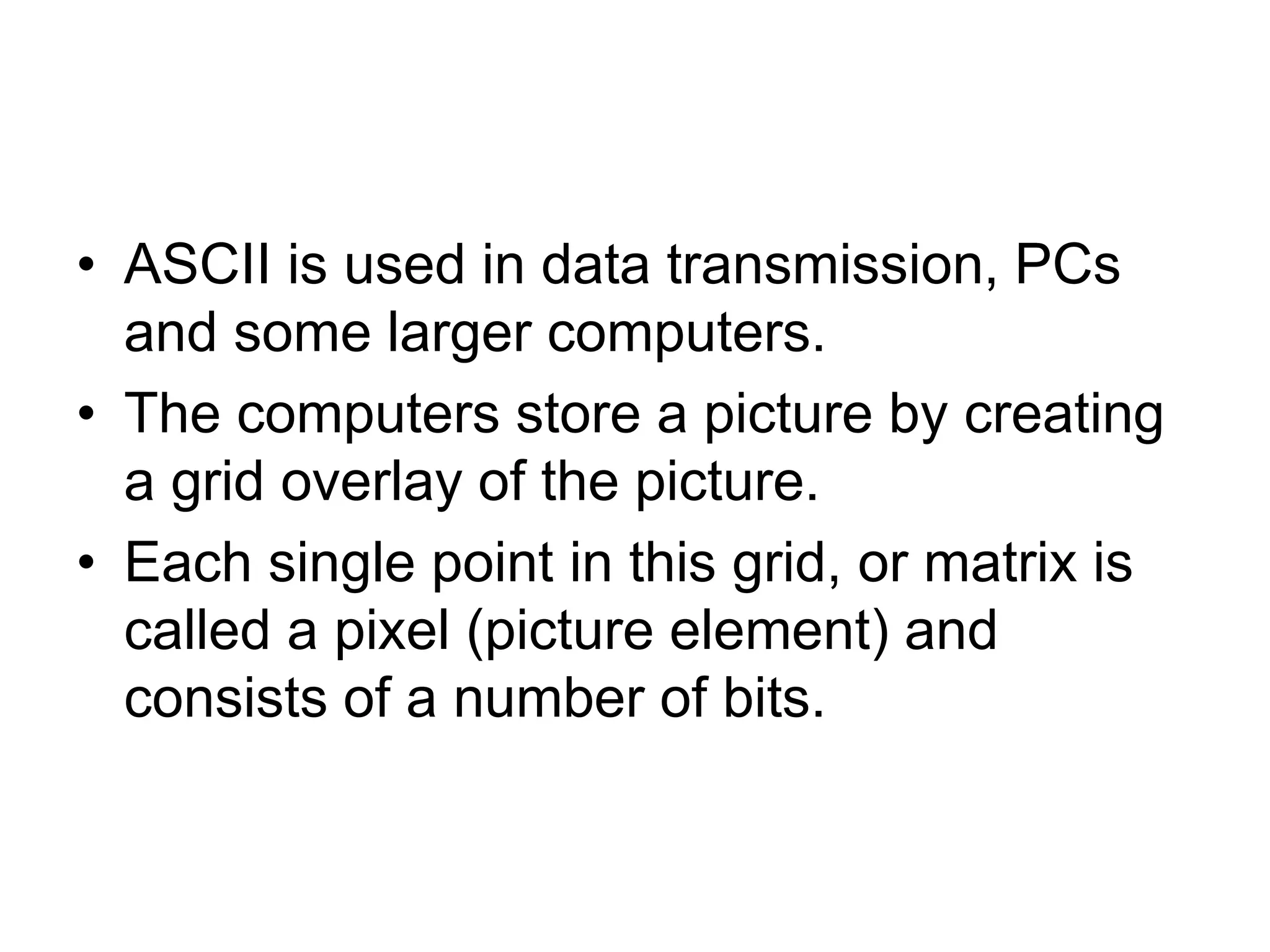 • ASCII is used in data transmission, PCs
and some larger computers.
• The computers store a picture by creating
a grid overlay of the picture.
• Each single point in this grid, or matrix is
called a pixel (picture element) and
consists of a number of bits.
 