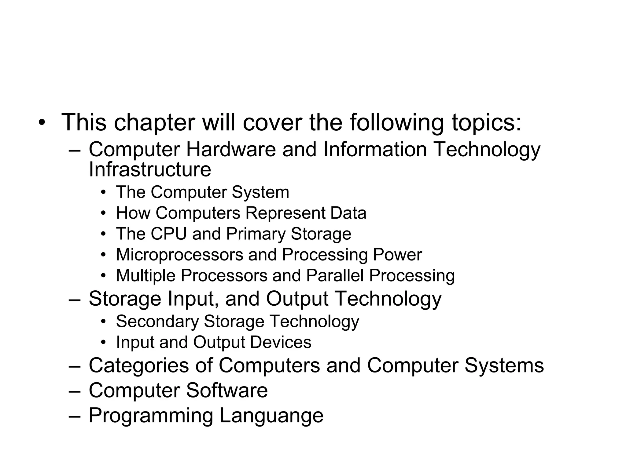 • This chapter will cover the following topics:
– Computer Hardware and Information Technology
Infrastructure
• The Computer System
• How Computers Represent Data
• The CPU and Primary Storage
• Microprocessors and Processing Power
• Multiple Processors and Parallel Processing
– Storage Input, and Output Technology
• Secondary Storage Technology
• Input and Output Devices
– Categories of Computers and Computer Systems
– Computer Software
– Programming Languange
 