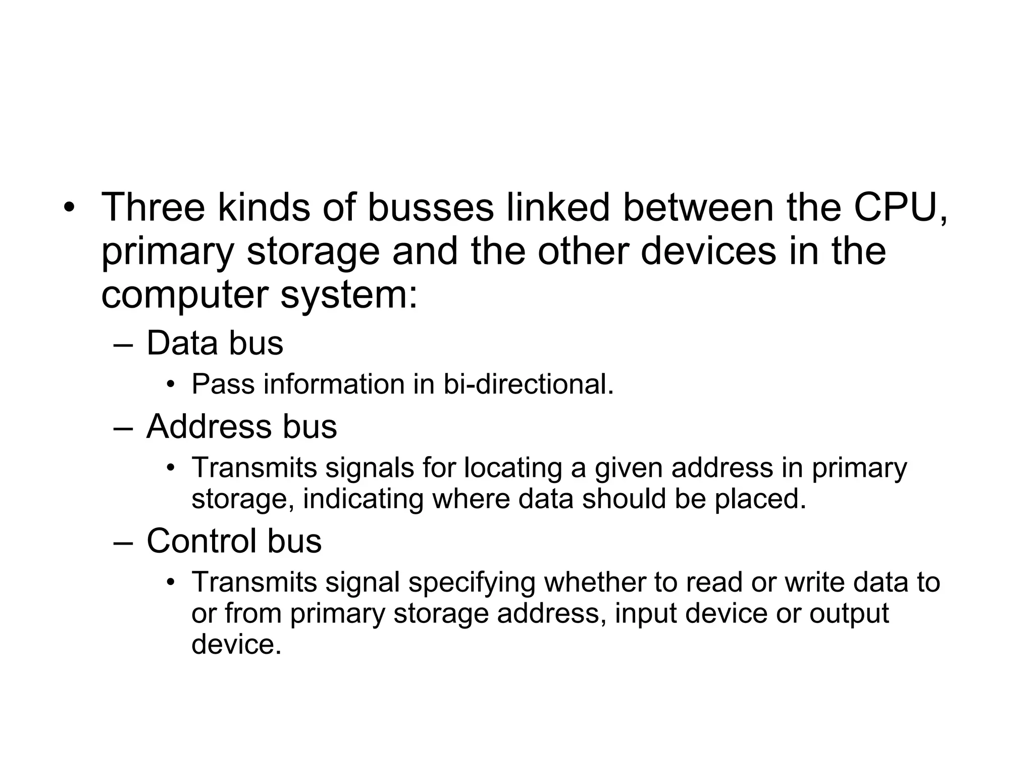 • Three kinds of busses linked between the CPU,
primary storage and the other devices in the
computer system:
– Data bus
• Pass information in bi-directional.
– Address bus
• Transmits signals for locating a given address in primary
storage, indicating where data should be placed.
– Control bus
• Transmits signal specifying whether to read or write data to
or from primary storage address, input device or output
device.
 